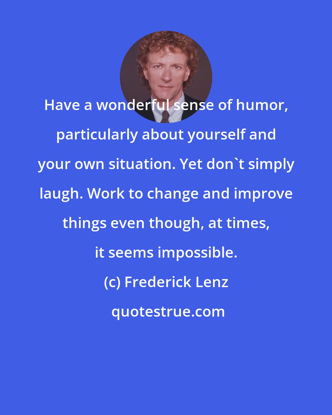 Frederick Lenz: Have a wonderful sense of humor, particularly about yourself and your own situation. Yet don't simply laugh. Work to change and improve things even though, at times, it seems impossible.