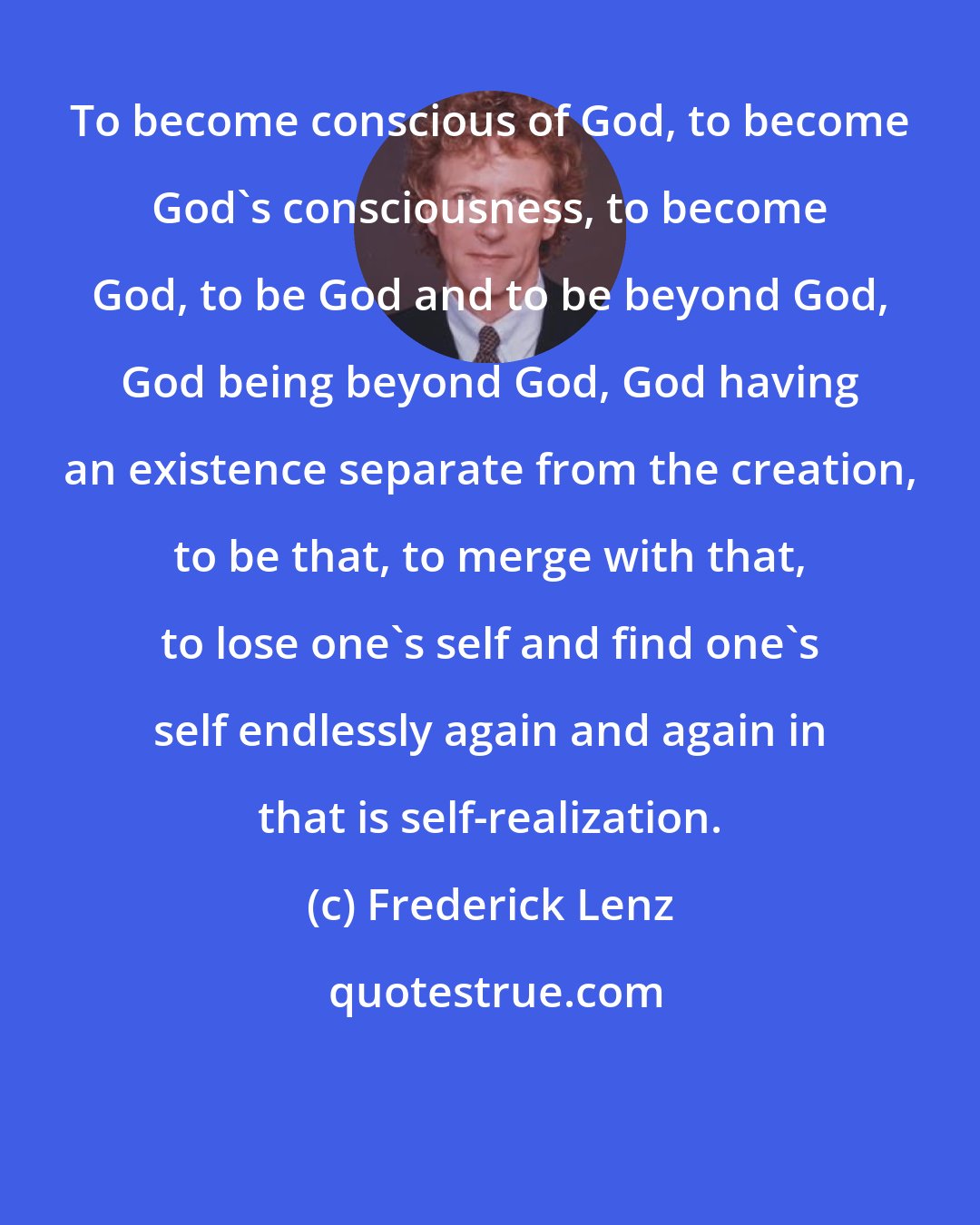 Frederick Lenz: To become conscious of God, to become God's consciousness, to become God, to be God and to be beyond God, God being beyond God, God having an existence separate from the creation, to be that, to merge with that, to lose one's self and find one's self endlessly again and again in that is self-realization.