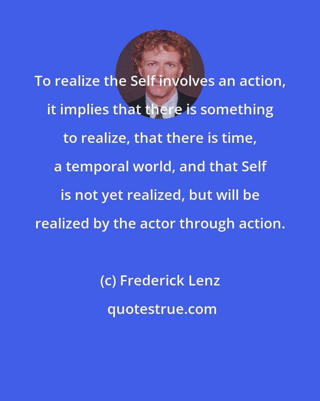 Frederick Lenz: To realize the Self involves an action, it implies that there is something to realize, that there is time, a temporal world, and that Self is not yet realized, but will be realized by the actor through action.