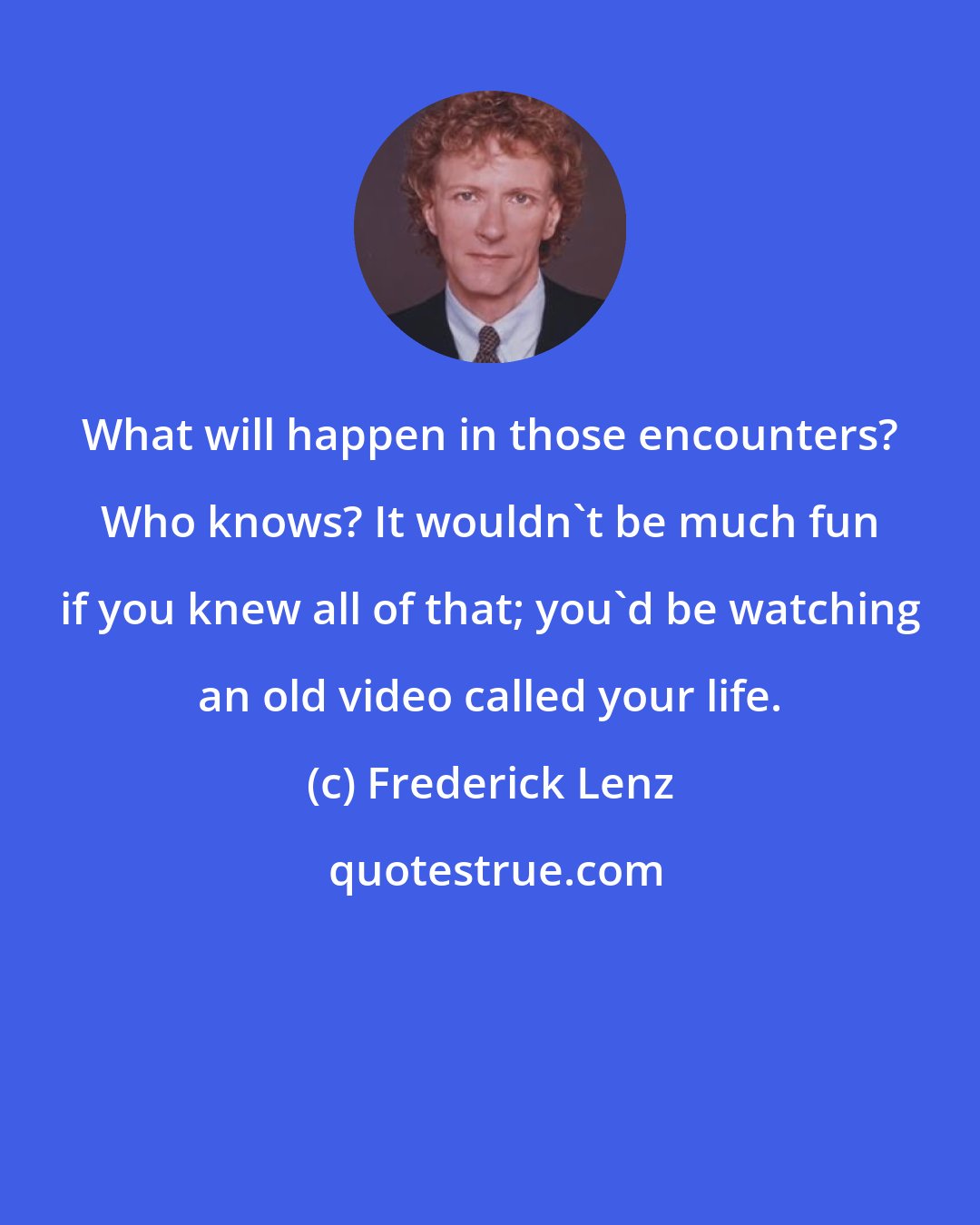 Frederick Lenz: What will happen in those encounters? Who knows? It wouldn't be much fun if you knew all of that; you'd be watching an old video called your life.