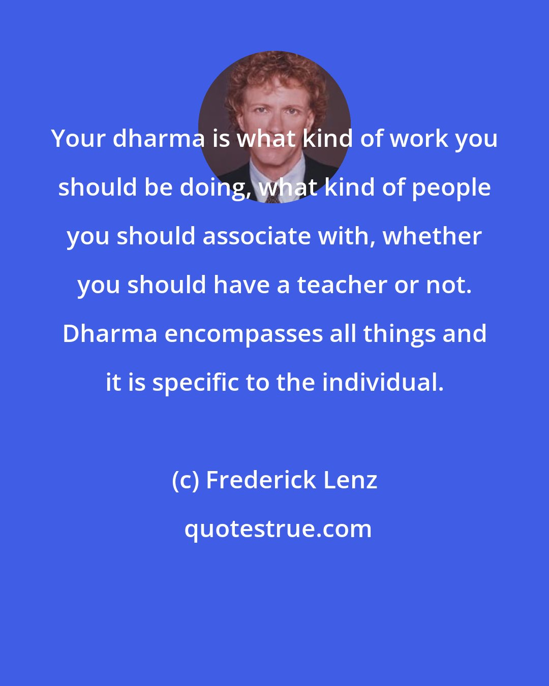 Frederick Lenz: Your dharma is what kind of work you should be doing, what kind of people you should associate with, whether you should have a teacher or not. Dharma encompasses all things and it is specific to the individual.