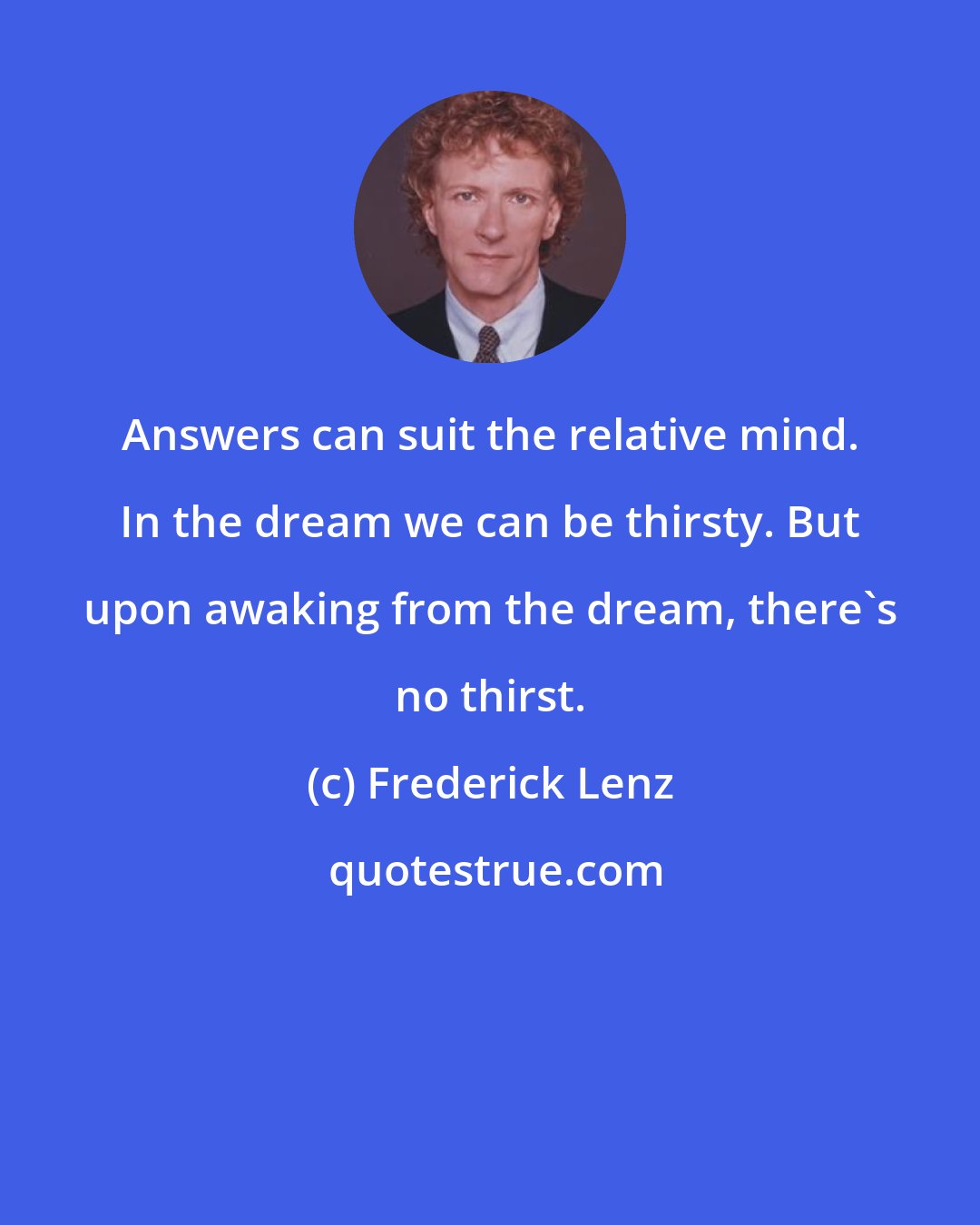 Frederick Lenz: Answers can suit the relative mind. In the dream we can be thirsty. But upon awaking from the dream, there's no thirst.
