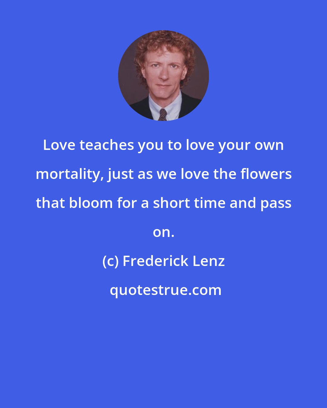 Frederick Lenz: Love teaches you to love your own mortality, just as we love the flowers that bloom for a short time and pass on.