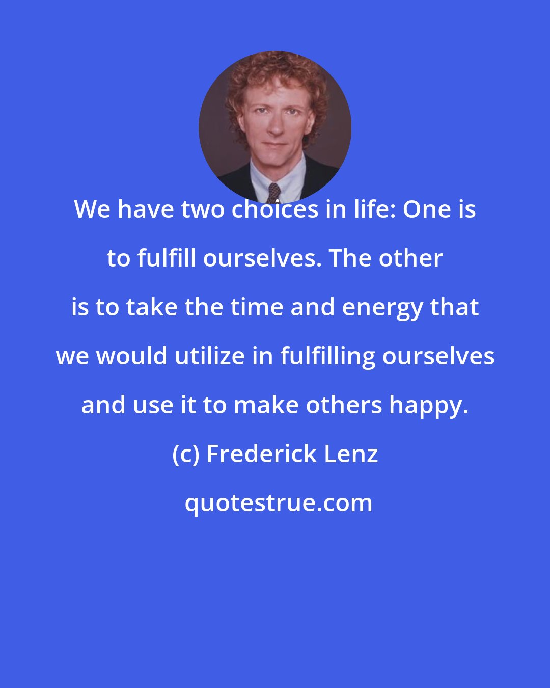 Frederick Lenz: We have two choices in life: One is to fulfill ourselves. The other is to take the time and energy that we would utilize in fulfilling ourselves and use it to make others happy.