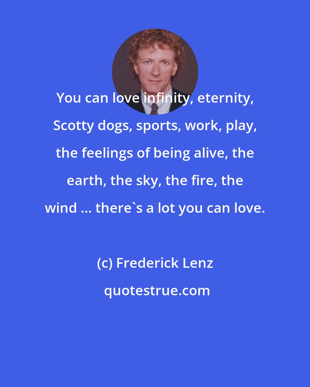 Frederick Lenz: You can love infinity, eternity, Scotty dogs, sports, work, play, the feelings of being alive, the earth, the sky, the fire, the wind ... there's a lot you can love.