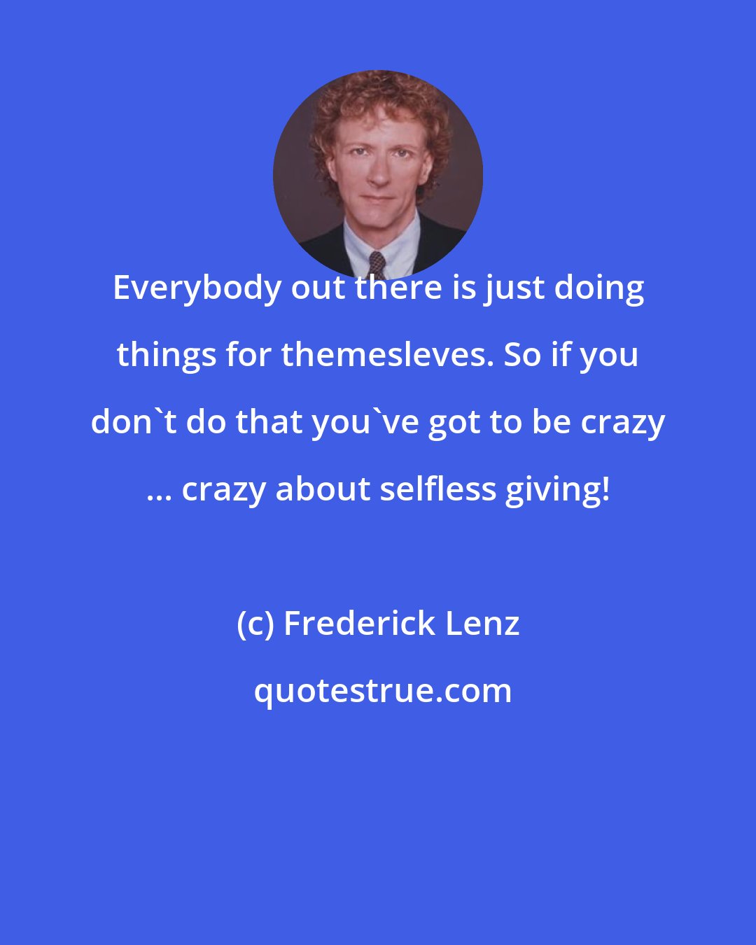 Frederick Lenz: Everybody out there is just doing things for themesleves. So if you don't do that you've got to be crazy ... crazy about selfless giving!