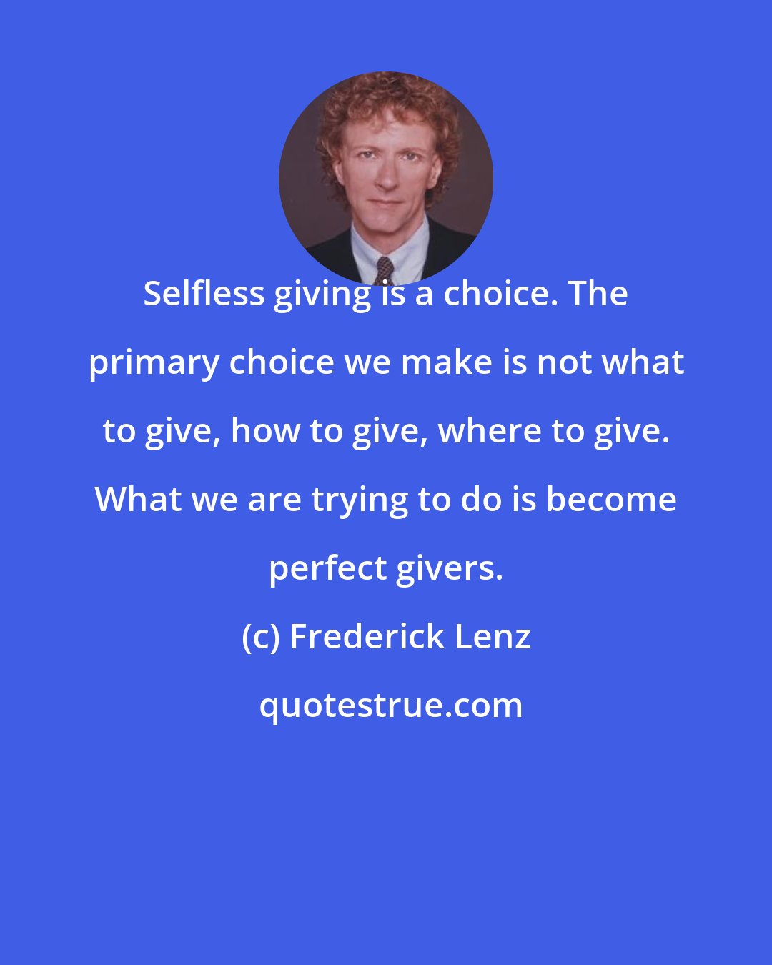 Frederick Lenz: Selfless giving is a choice. The primary choice we make is not what to give, how to give, where to give. What we are trying to do is become perfect givers.