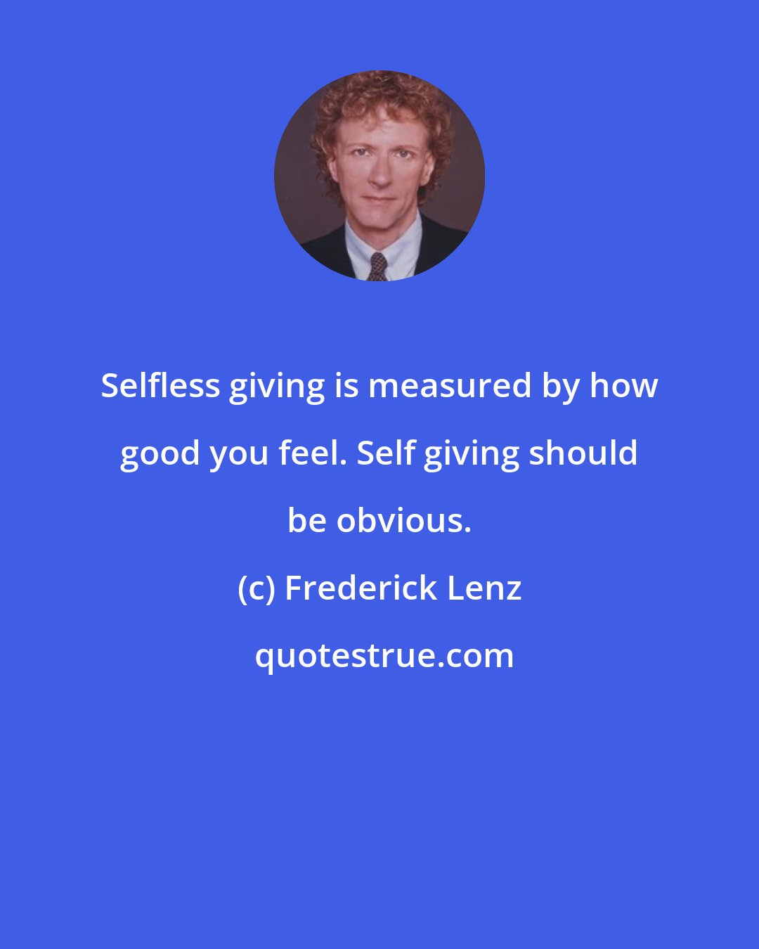 Frederick Lenz: Selfless giving is measured by how good you feel. Self giving should be obvious.