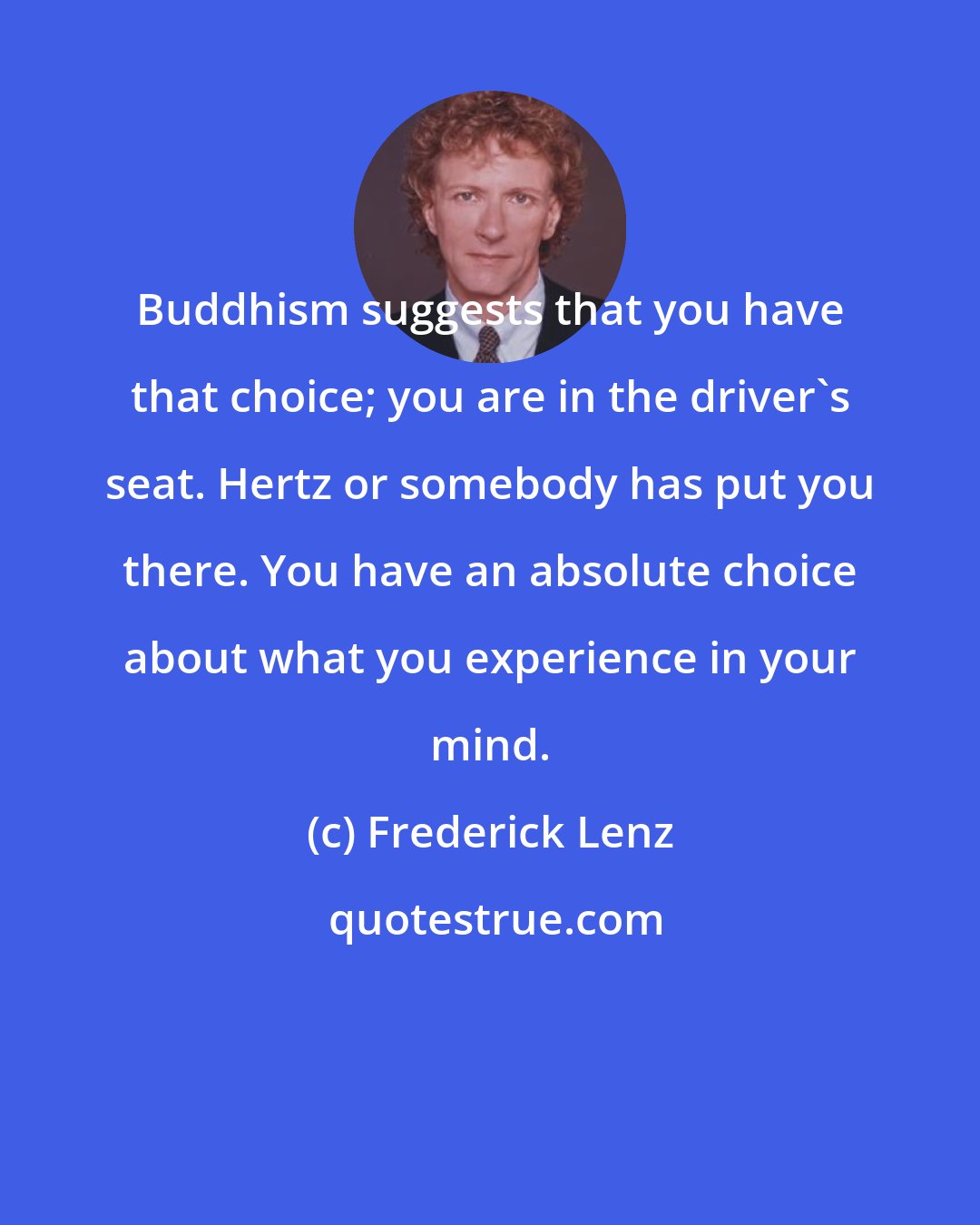 Frederick Lenz: Buddhism suggests that you have that choice; you are in the driver's seat. Hertz or somebody has put you there. You have an absolute choice about what you experience in your mind.