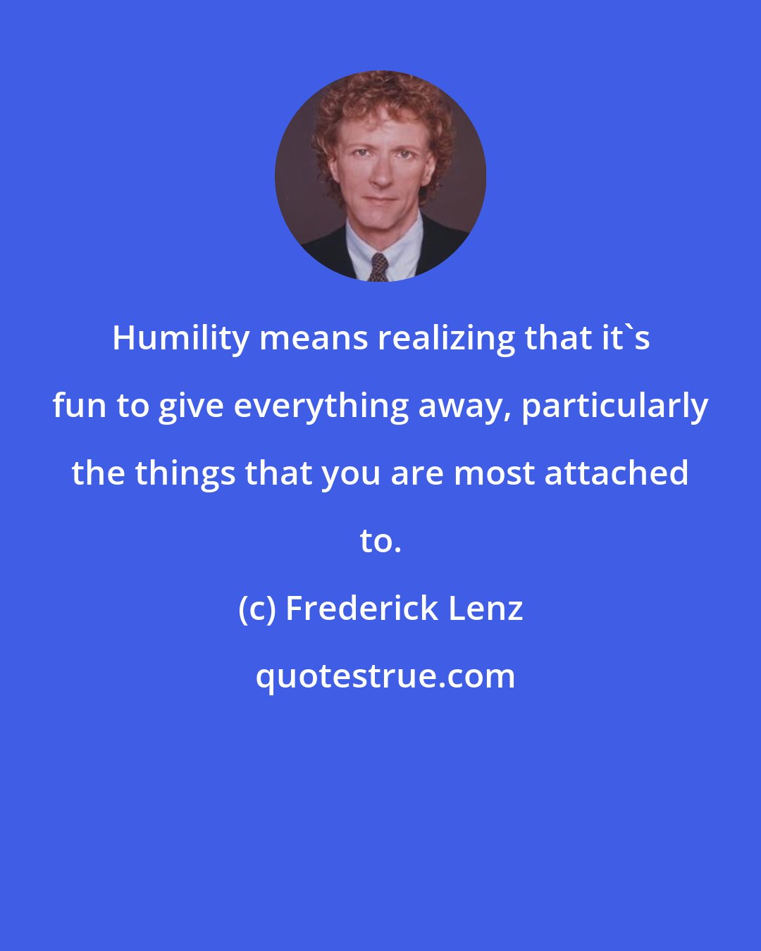 Frederick Lenz: Humility means realizing that it's fun to give everything away, particularly the things that you are most attached to.