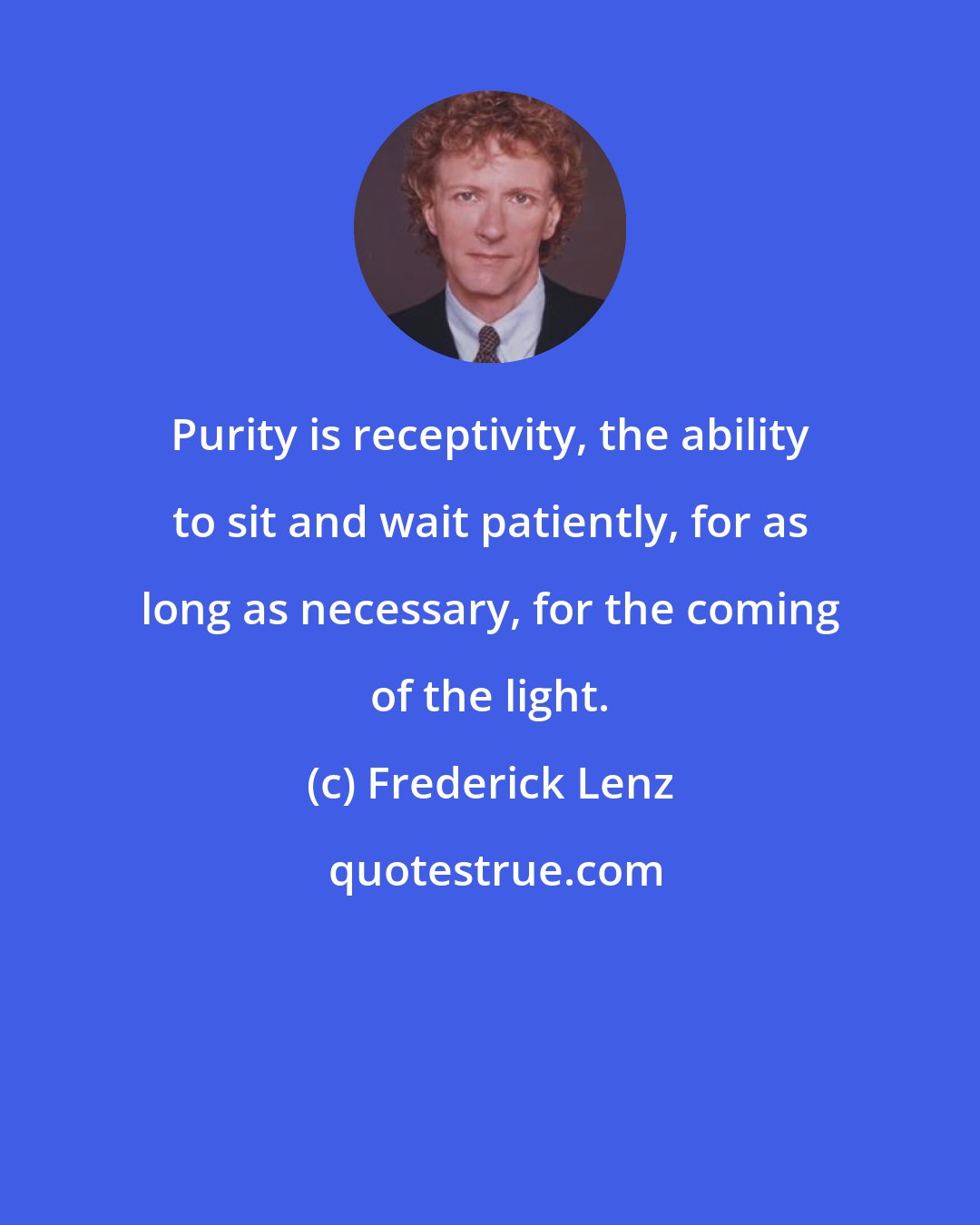 Frederick Lenz: Purity is receptivity, the ability to sit and wait patiently, for as long as necessary, for the coming of the light.