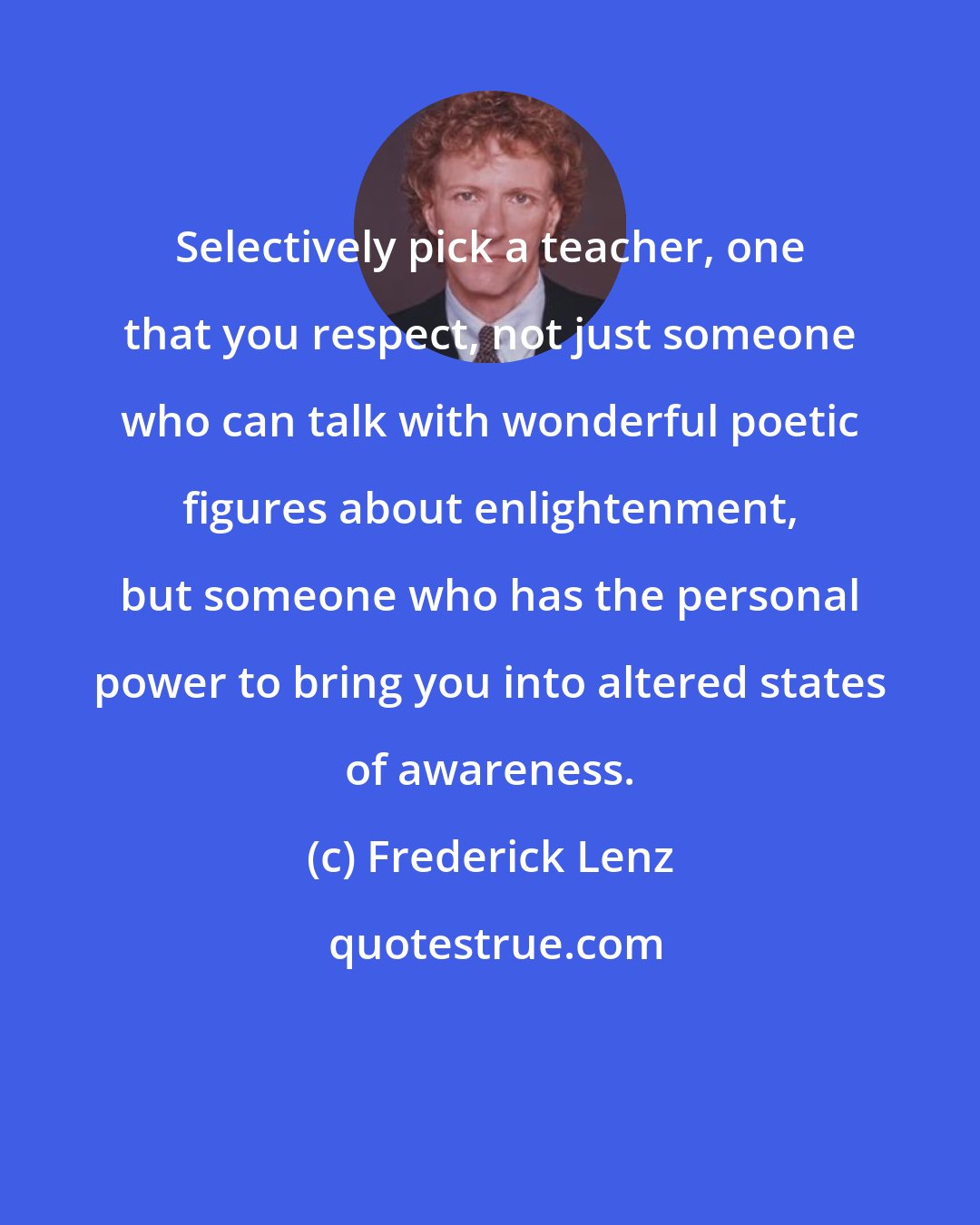 Frederick Lenz: Selectively pick a teacher, one that you respect, not just someone who can talk with wonderful poetic figures about enlightenment, but someone who has the personal power to bring you into altered states of awareness.