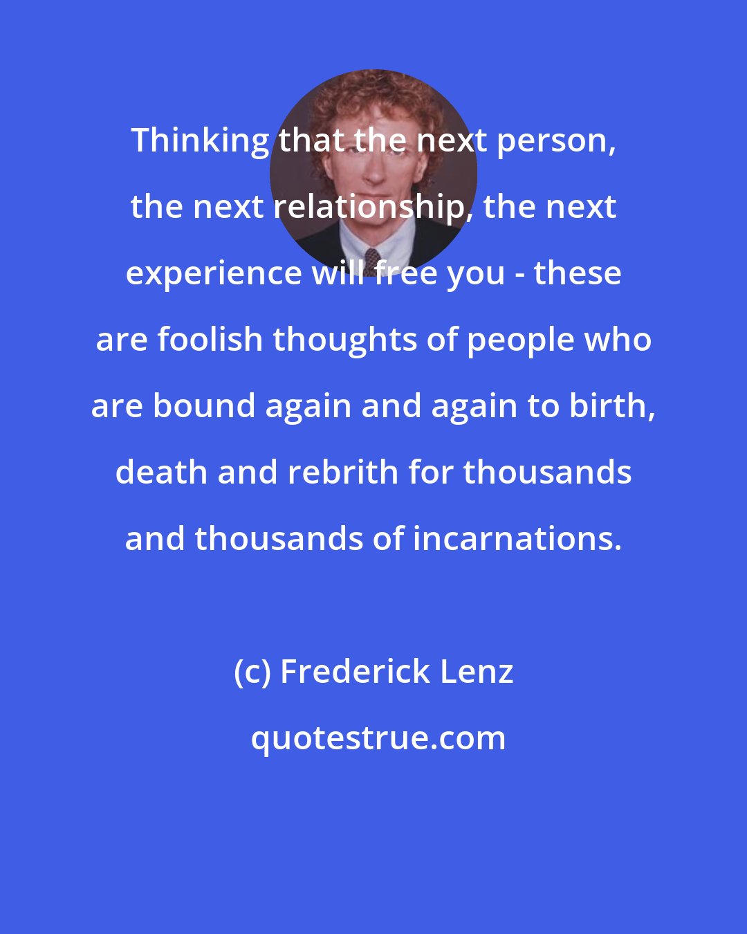 Frederick Lenz: Thinking that the next person, the next relationship, the next experience will free you - these are foolish thoughts of people who are bound again and again to birth, death and rebrith for thousands and thousands of incarnations.