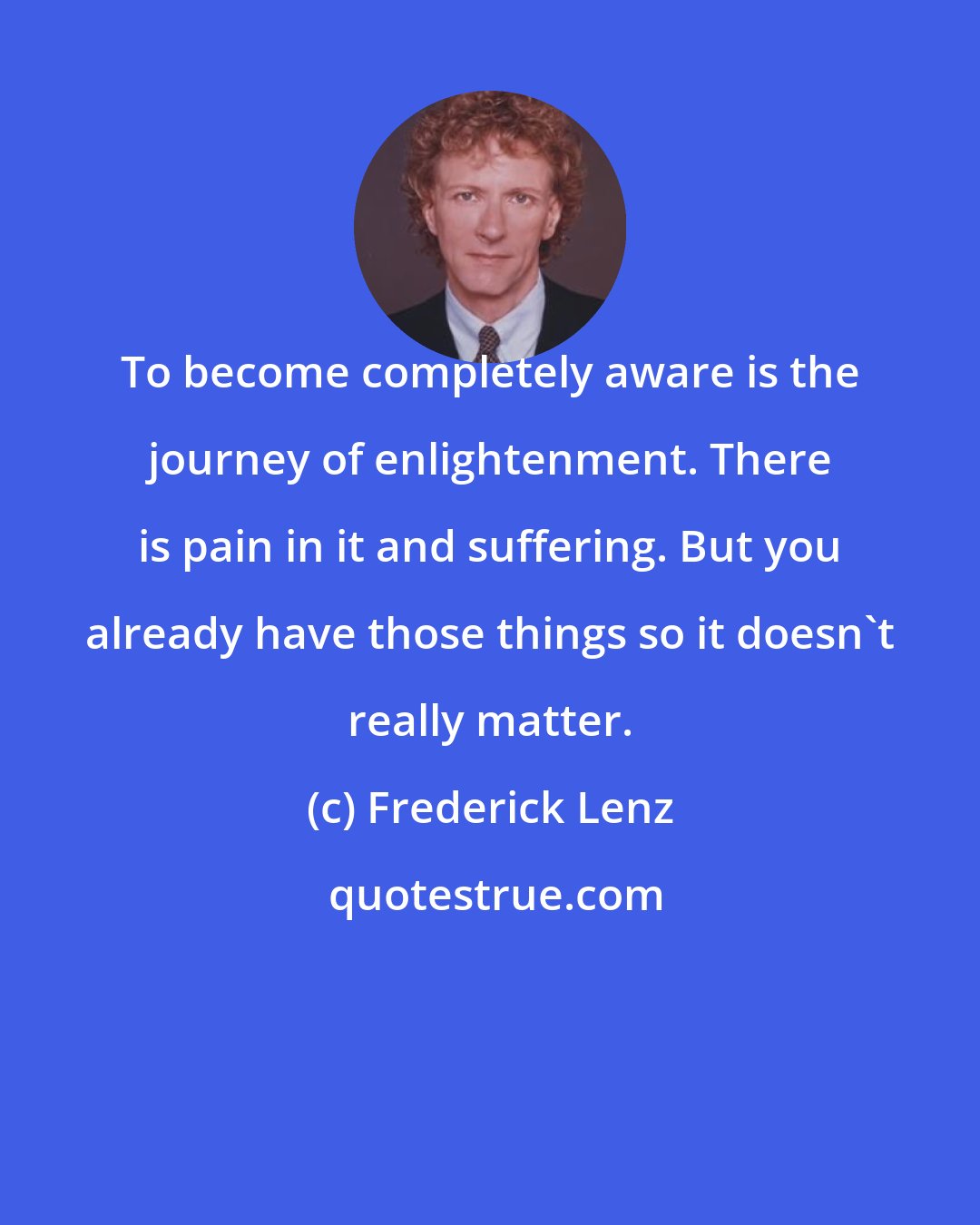 Frederick Lenz: To become completely aware is the journey of enlightenment. There is pain in it and suffering. But you already have those things so it doesn't really matter.