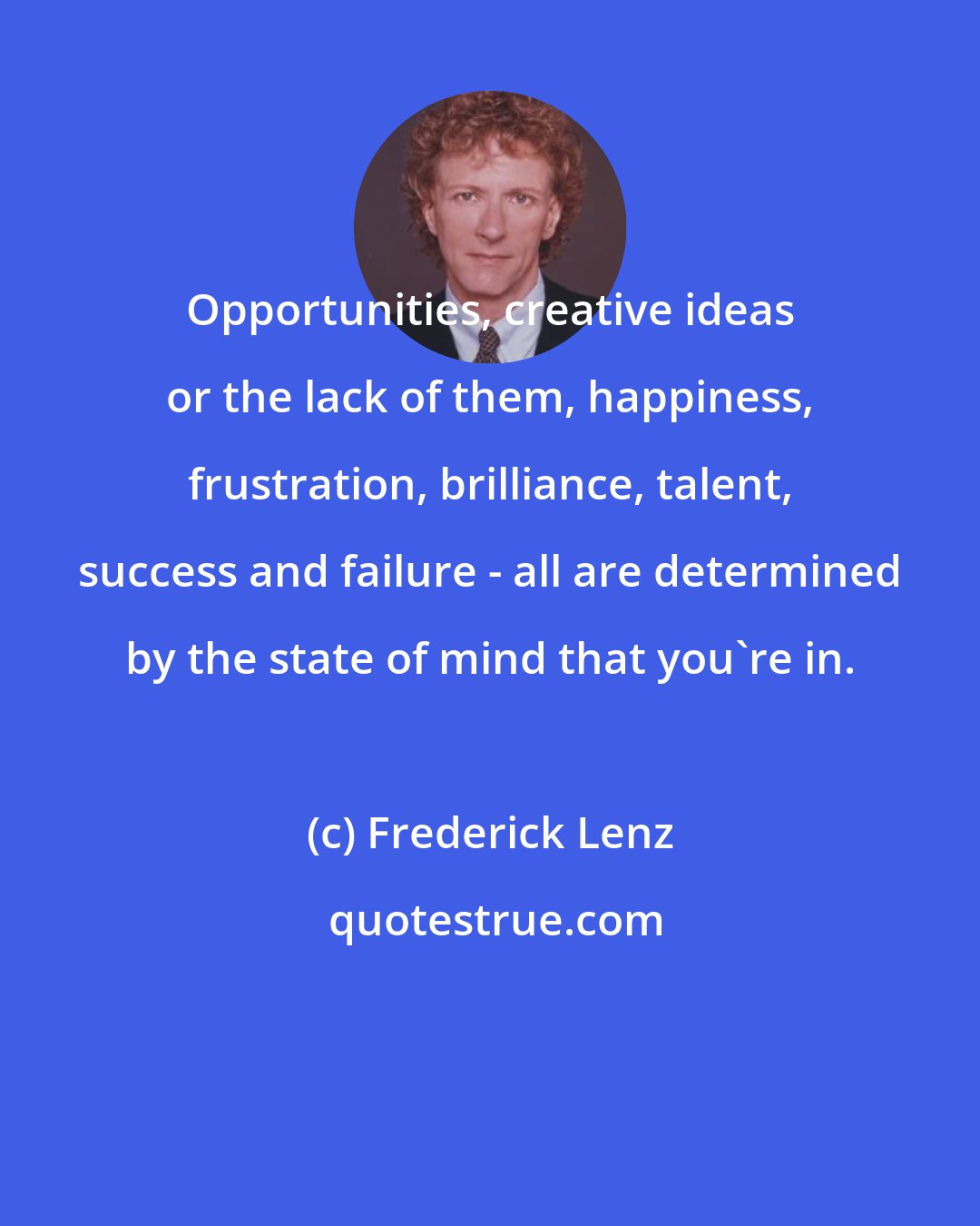 Frederick Lenz: Opportunities, creative ideas or the lack of them, happiness, frustration, brilliance, talent, success and failure - all are determined by the state of mind that you're in.