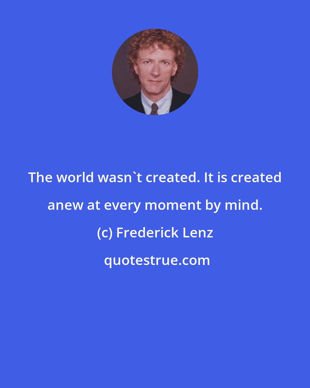 Frederick Lenz: The world wasn't created. It is created anew at every moment by mind.