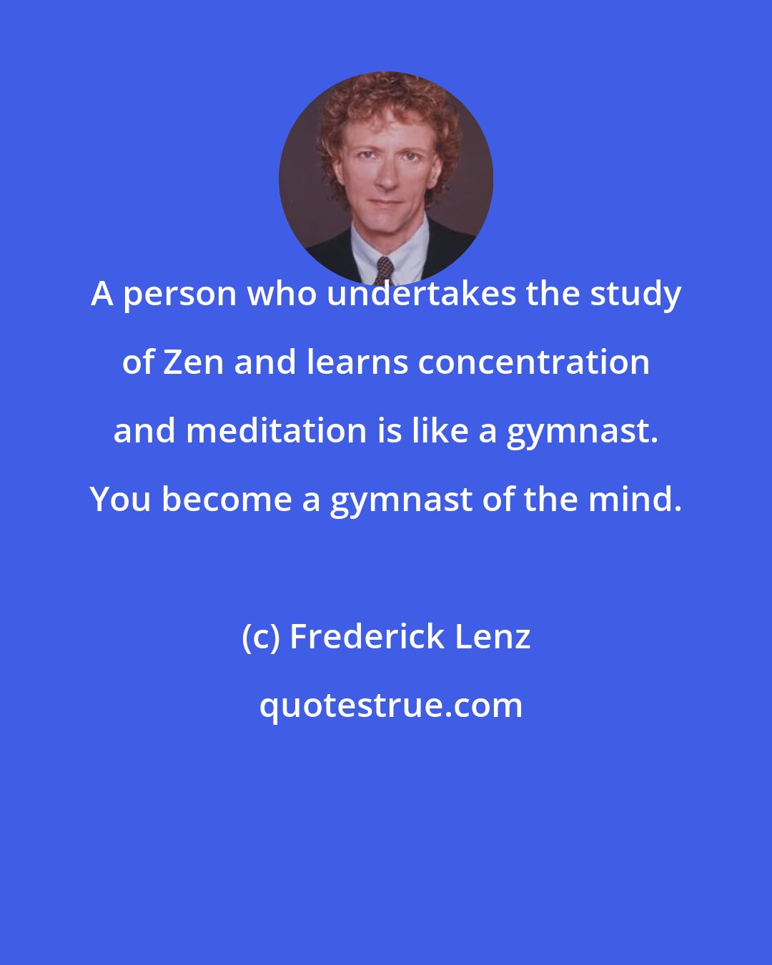 Frederick Lenz: A person who undertakes the study of Zen and learns concentration and meditation is like a gymnast. You become a gymnast of the mind.