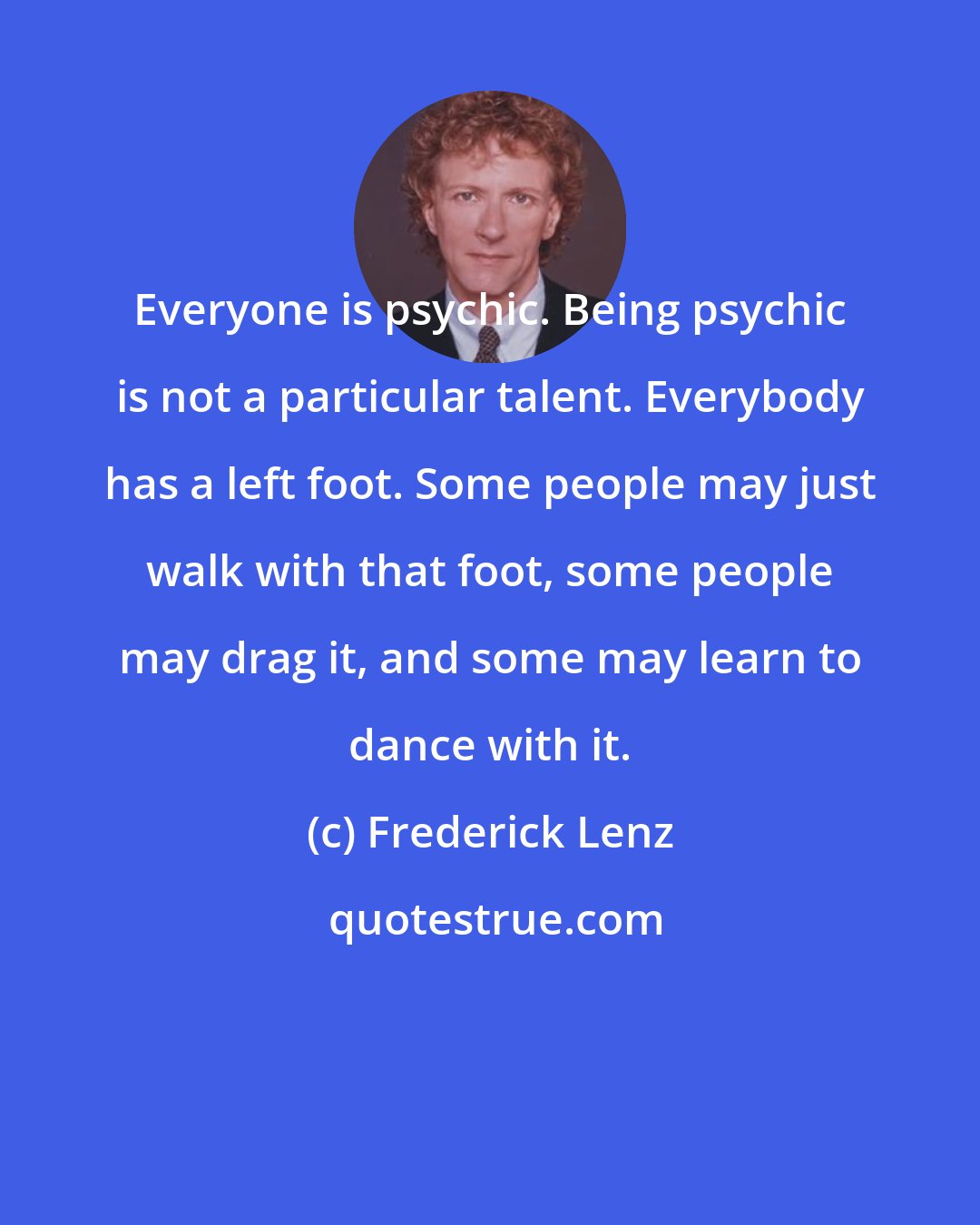 Frederick Lenz: Everyone is psychic. Being psychic is not a particular talent. Everybody has a left foot. Some people may just walk with that foot, some people may drag it, and some may learn to dance with it.