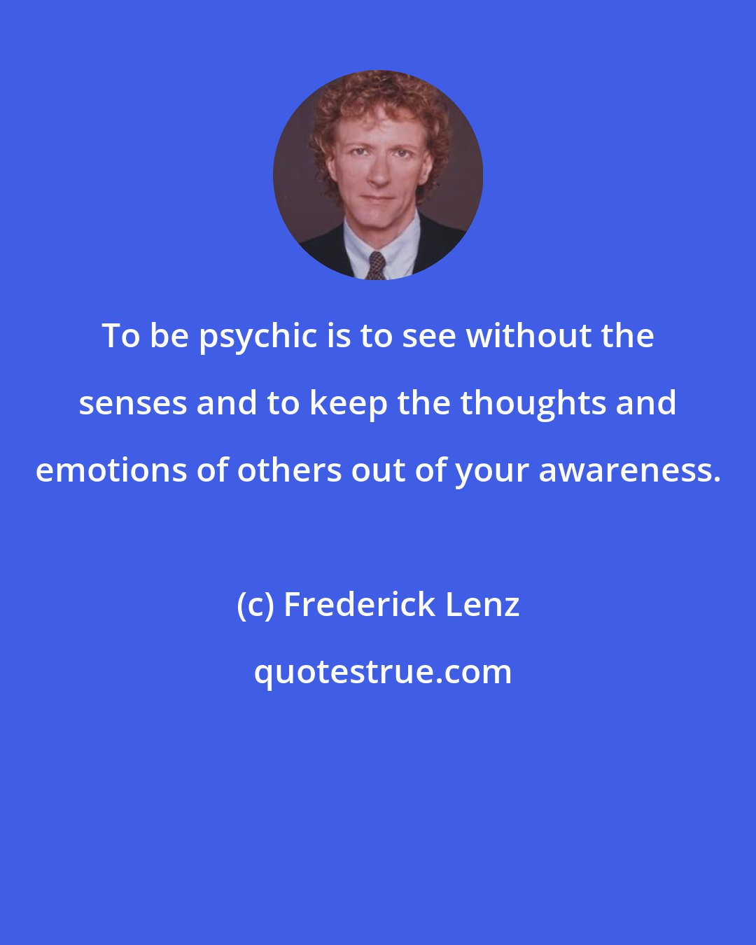 Frederick Lenz: To be psychic is to see without the senses and to keep the thoughts and emotions of others out of your awareness.