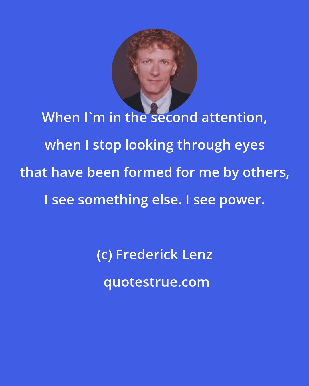 Frederick Lenz: When I'm in the second attention, when I stop looking through eyes that have been formed for me by others, I see something else. I see power.