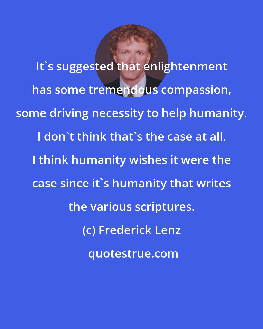Frederick Lenz: It's suggested that enlightenment has some tremendous compassion, some driving necessity to help humanity. I don't think that's the case at all. I think humanity wishes it were the case since it's humanity that writes the various scriptures.