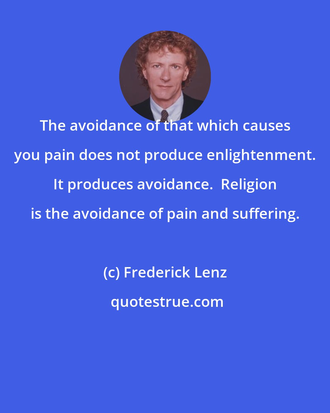 Frederick Lenz: The avoidance of that which causes you pain does not produce enlightenment. It produces avoidance.  Religion is the avoidance of pain and suffering.