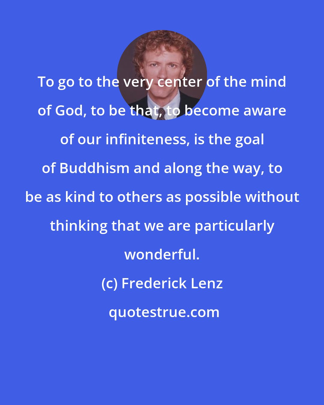 Frederick Lenz: To go to the very center of the mind of God, to be that, to become aware of our infiniteness, is the goal of Buddhism and along the way, to be as kind to others as possible without thinking that we are particularly wonderful.