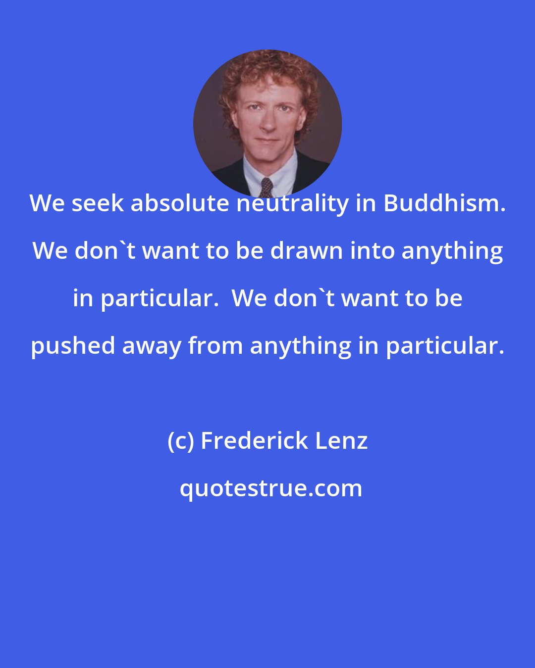 Frederick Lenz: We seek absolute neutrality in Buddhism. We don't want to be drawn into anything in particular.  We don't want to be pushed away from anything in particular.