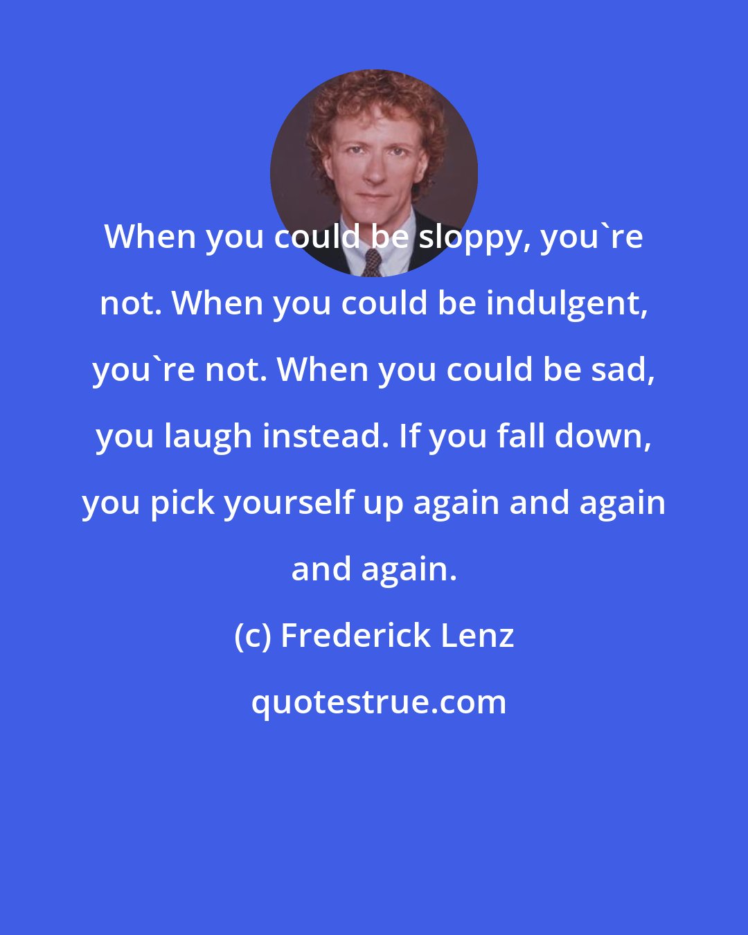 Frederick Lenz: When you could be sloppy, you're not. When you could be indulgent, you're not. When you could be sad, you laugh instead. If you fall down, you pick yourself up again and again and again.