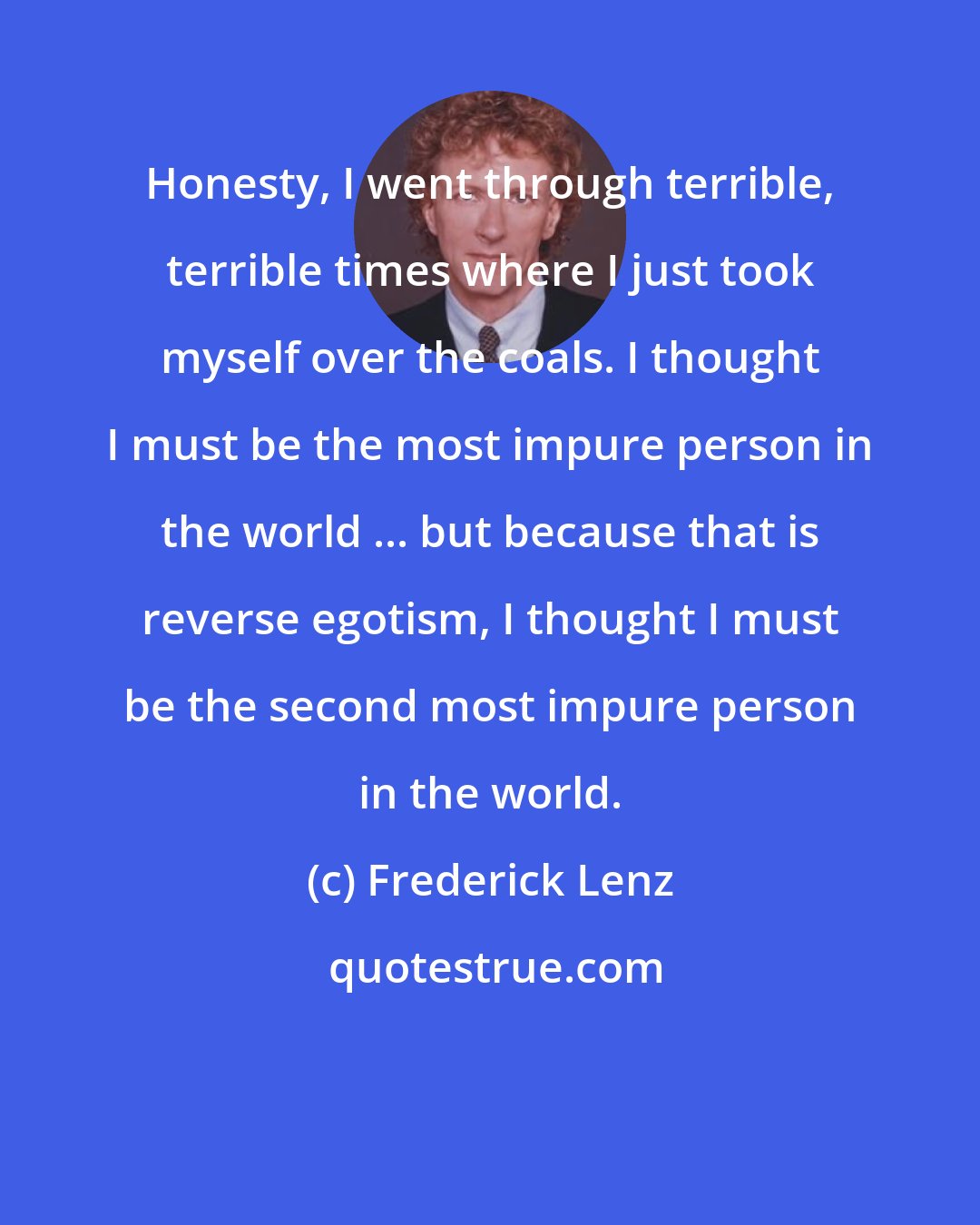 Frederick Lenz: Honesty, I went through terrible, terrible times where I just took myself over the coals. I thought I must be the most impure person in the world ... but because that is reverse egotism, I thought I must be the second most impure person in the world.