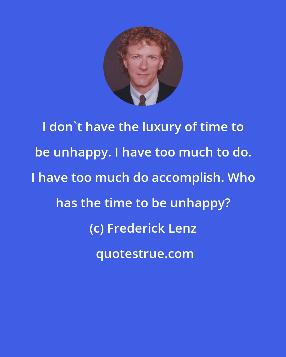 Frederick Lenz: I don't have the luxury of time to be unhappy. I have too much to do. I have too much do accomplish. Who has the time to be unhappy?