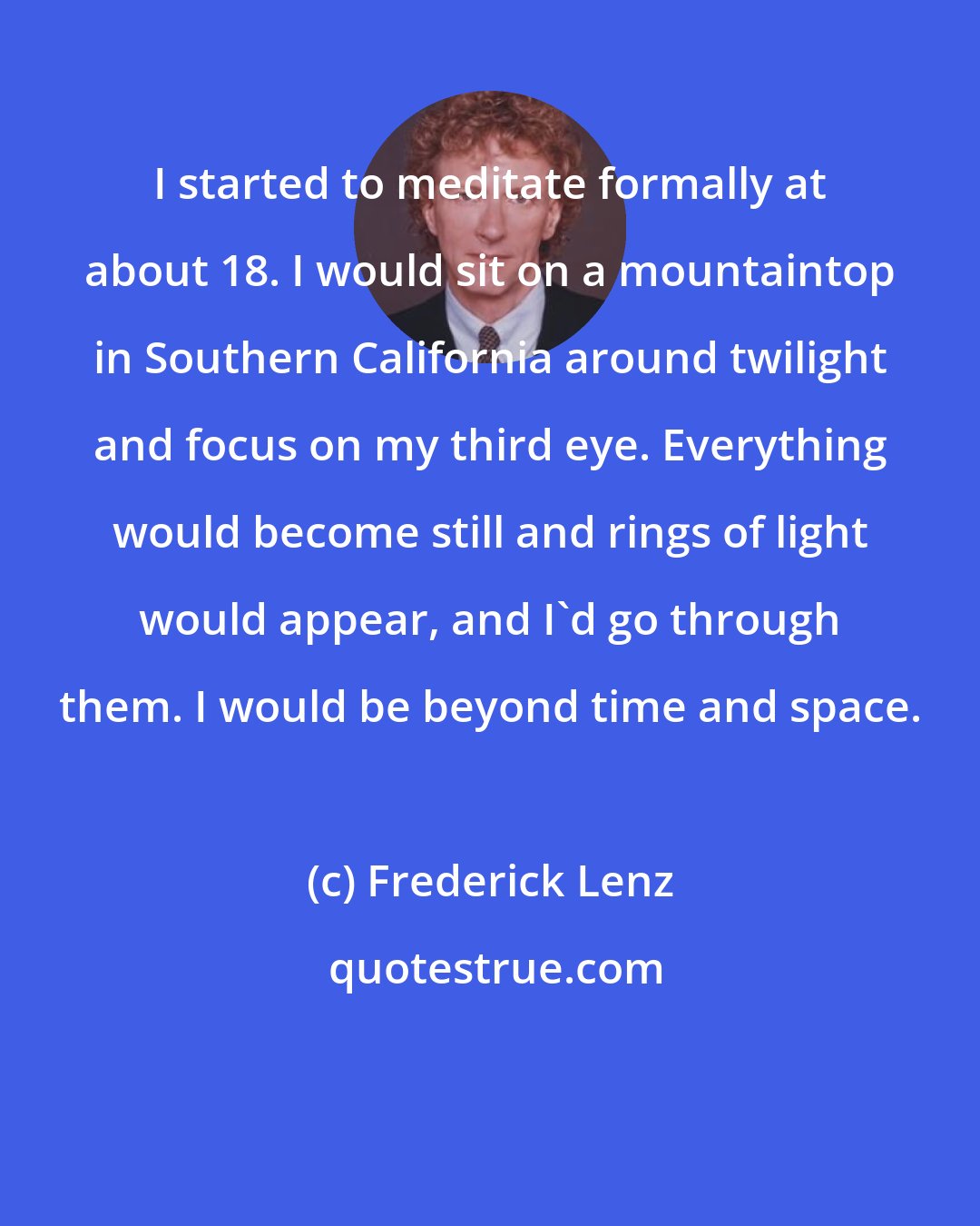 Frederick Lenz: I started to meditate formally at about 18. I would sit on a mountaintop in Southern California around twilight and focus on my third eye. Everything would become still and rings of light would appear, and I'd go through them. I would be beyond time and space.