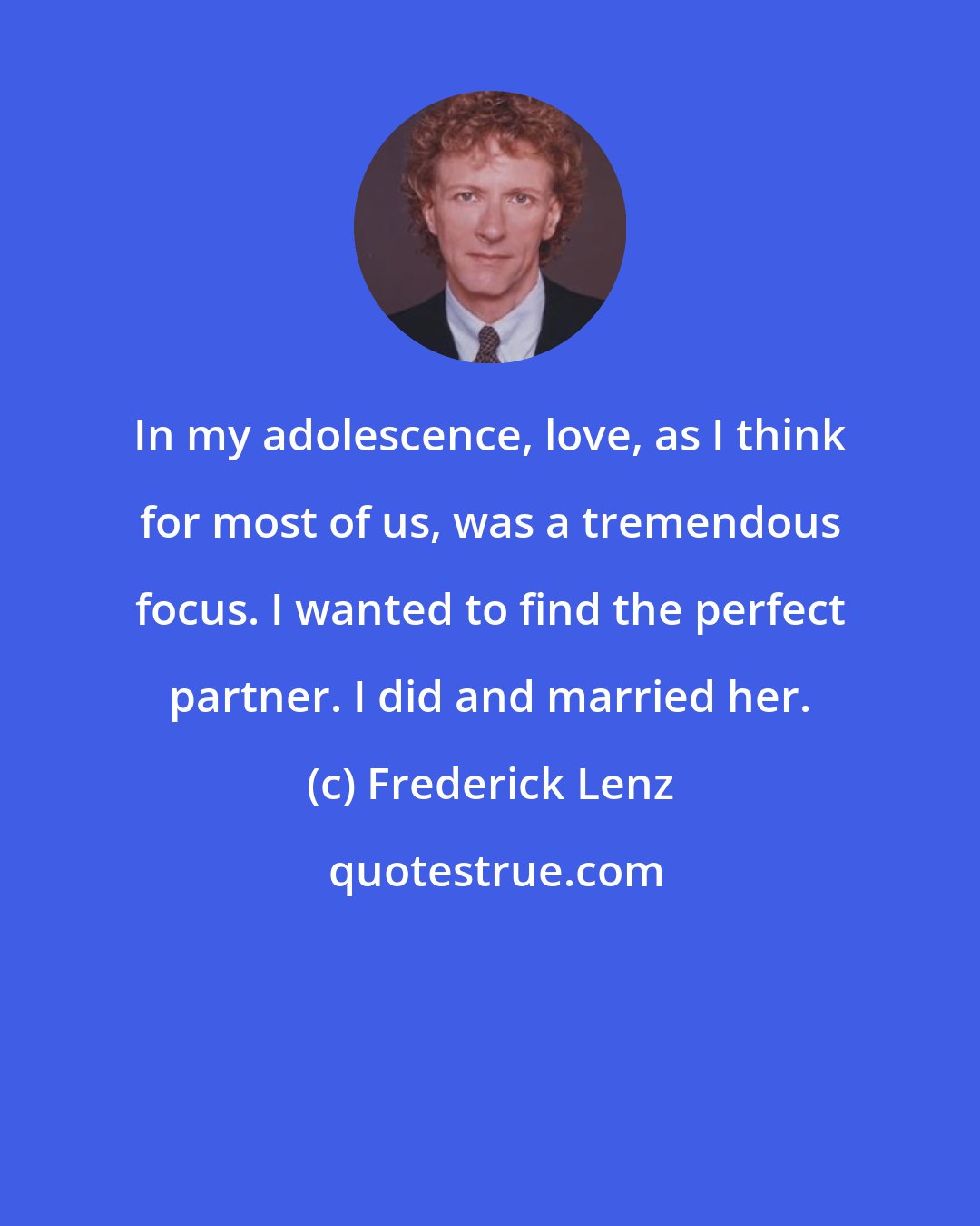 Frederick Lenz: In my adolescence, love, as I think for most of us, was a tremendous focus. I wanted to find the perfect partner. I did and married her.