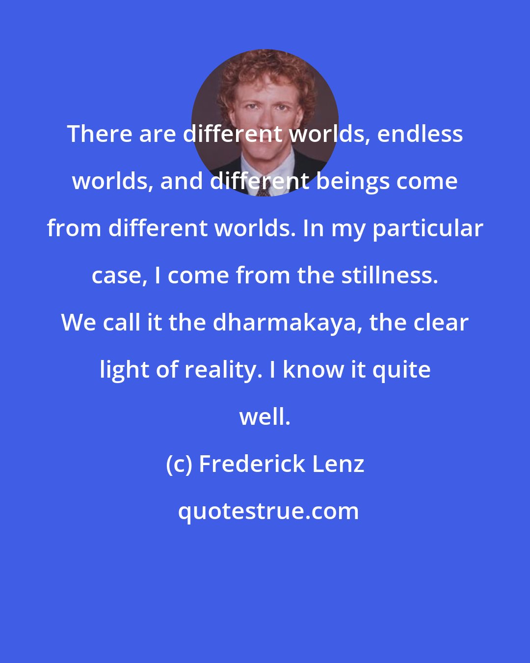 Frederick Lenz: There are different worlds, endless worlds, and different beings come from different worlds. In my particular case, I come from the stillness. We call it the dharmakaya, the clear light of reality. I know it quite well.