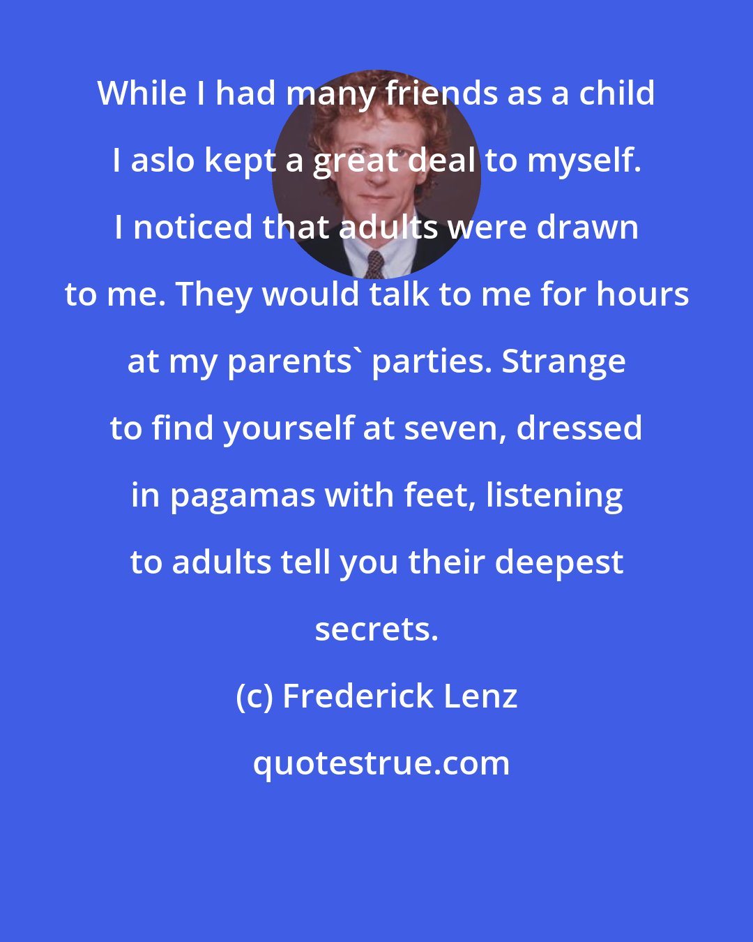 Frederick Lenz: While I had many friends as a child I aslo kept a great deal to myself. I noticed that adults were drawn to me. They would talk to me for hours at my parents' parties. Strange to find yourself at seven, dressed in pagamas with feet, listening to adults tell you their deepest secrets.