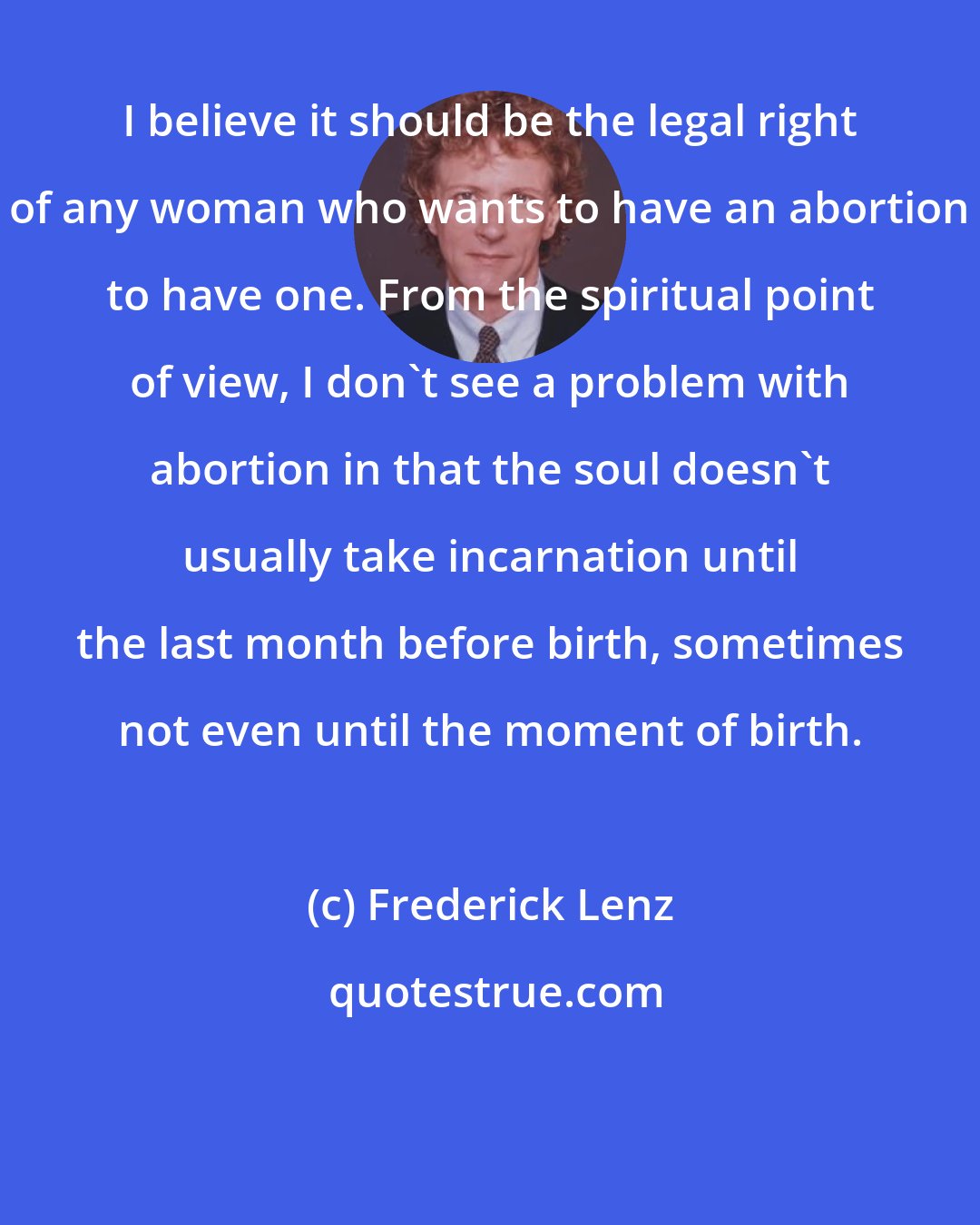 Frederick Lenz: I believe it should be the legal right of any woman who wants to have an abortion to have one. From the spiritual point of view, I don't see a problem with abortion in that the soul doesn't usually take incarnation until the last month before birth, sometimes not even until the moment of birth.