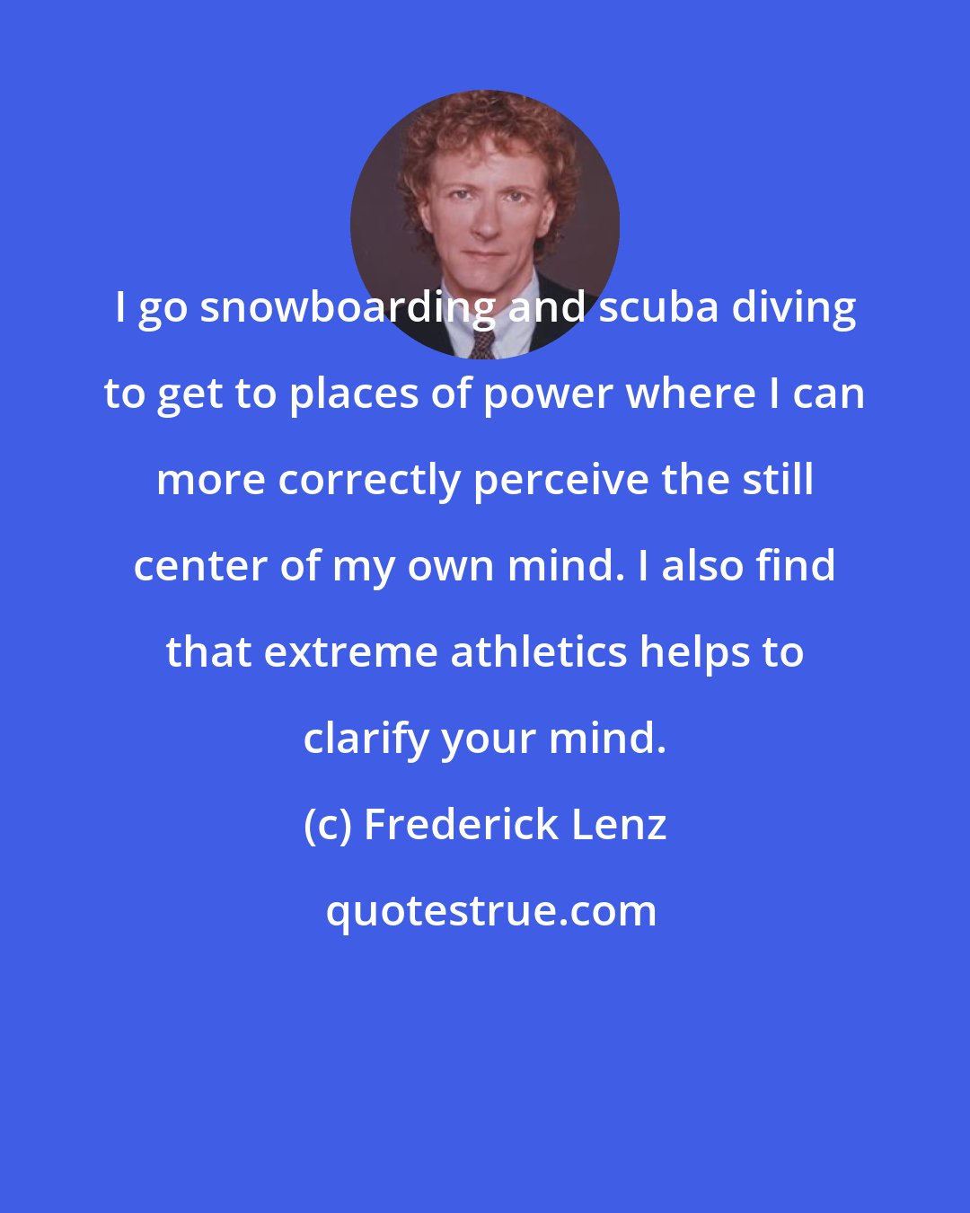 Frederick Lenz: I go snowboarding and scuba diving to get to places of power where I can more correctly perceive the still center of my own mind. I also find that extreme athletics helps to clarify your mind.