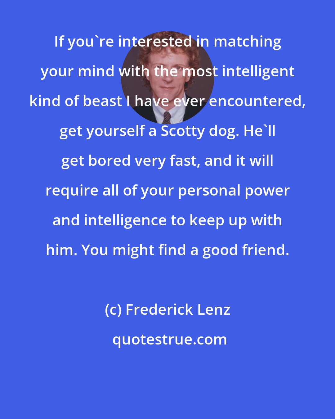 Frederick Lenz: If you're interested in matching your mind with the most intelligent kind of beast I have ever encountered, get yourself a Scotty dog. He'll get bored very fast, and it will require all of your personal power and intelligence to keep up with him. You might find a good friend.