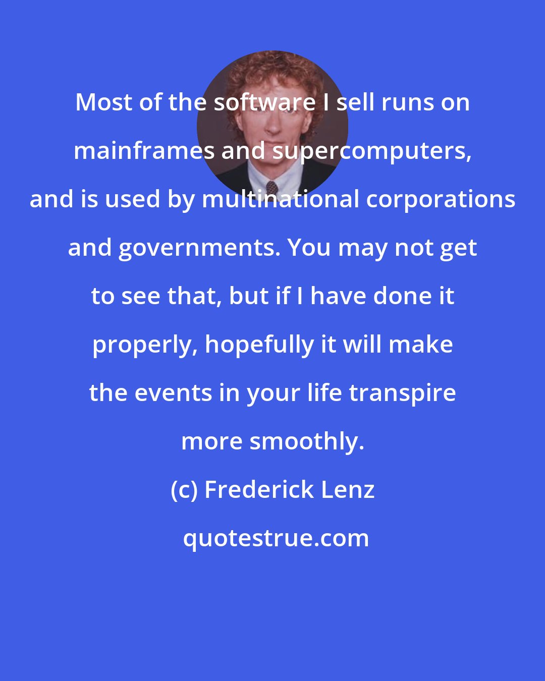 Frederick Lenz: Most of the software I sell runs on mainframes and supercomputers, and is used by multinational corporations and governments. You may not get to see that, but if I have done it properly, hopefully it will make the events in your life transpire more smoothly.