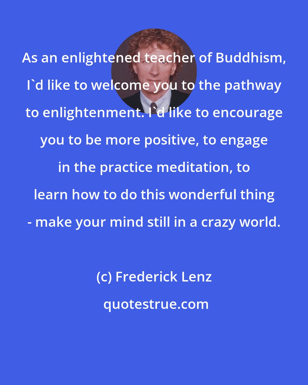 Frederick Lenz: As an enlightened teacher of Buddhism, I'd like to welcome you to the pathway to enlightenment. I'd like to encourage you to be more positive, to engage in the practice meditation, to learn how to do this wonderful thing - make your mind still in a crazy world.