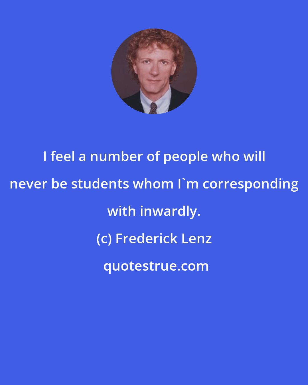 Frederick Lenz: I feel a number of people who will never be students whom I'm corresponding with inwardly.