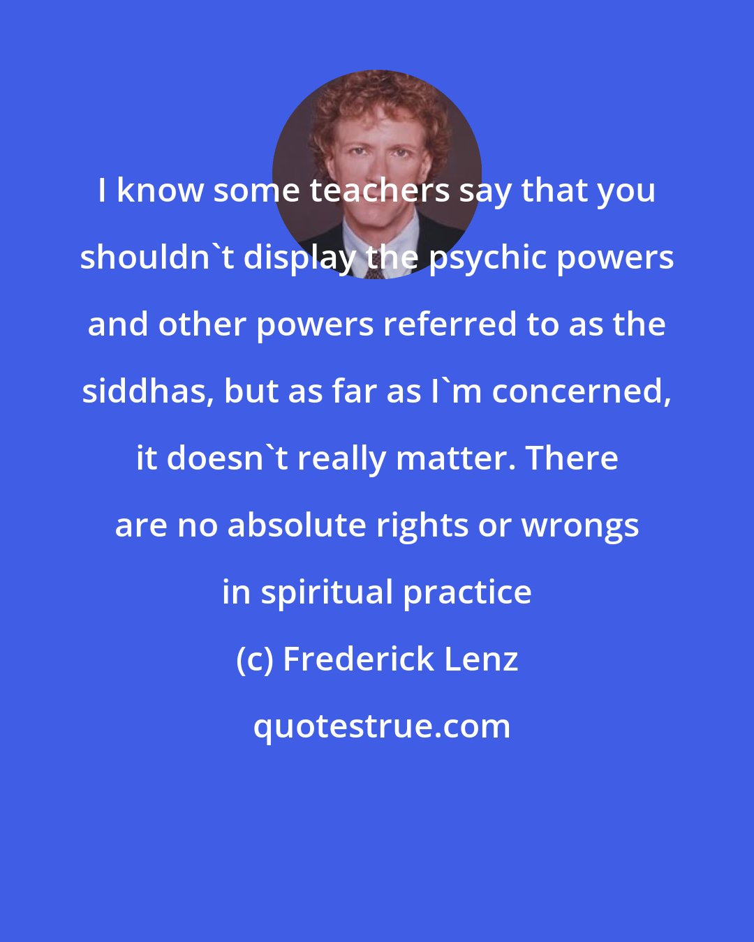 Frederick Lenz: I know some teachers say that you shouldn't display the psychic powers and other powers referred to as the siddhas, but as far as I'm concerned, it doesn't really matter. There are no absolute rights or wrongs in spiritual practice