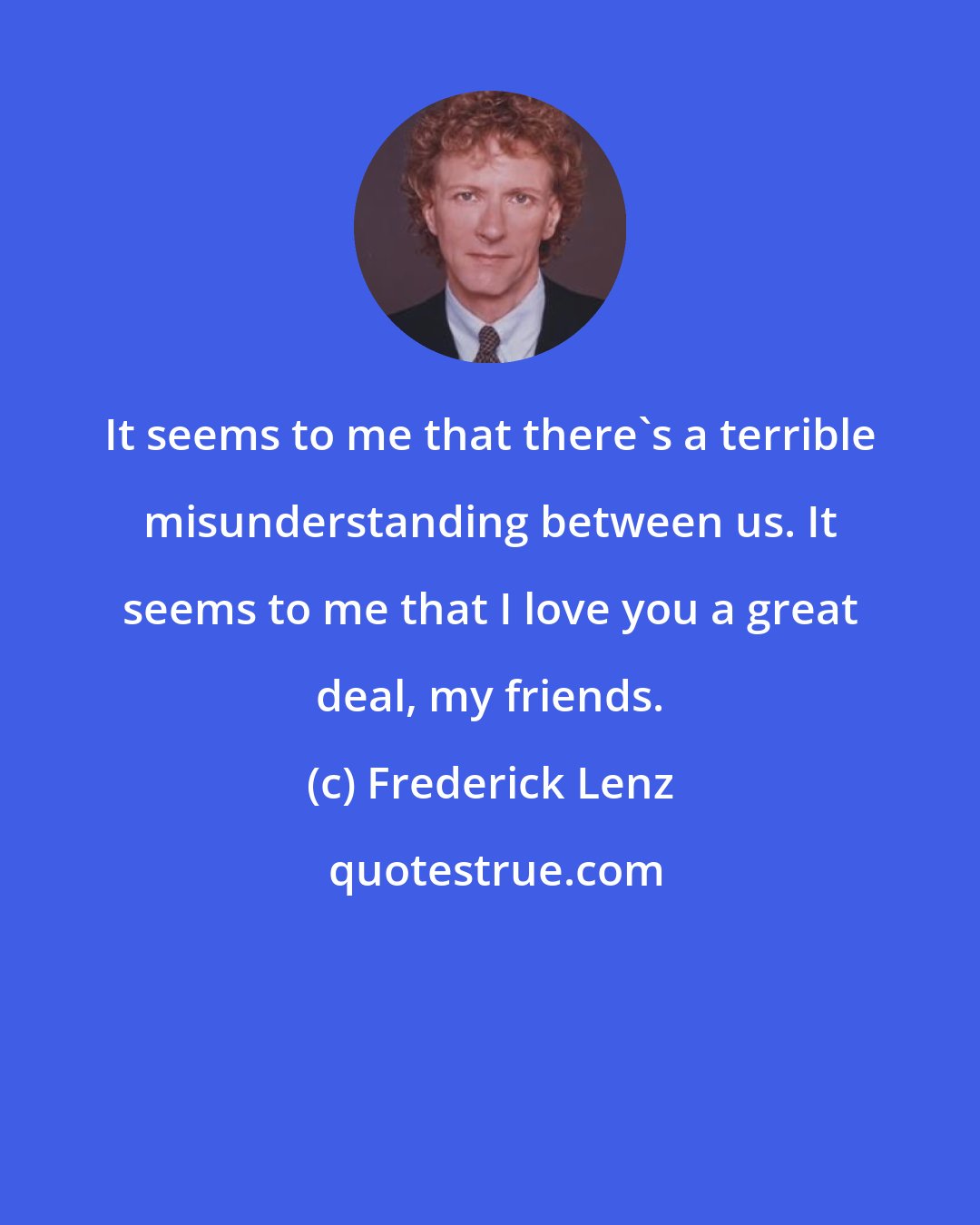 Frederick Lenz: It seems to me that there's a terrible misunderstanding between us. It seems to me that I love you a great deal, my friends.