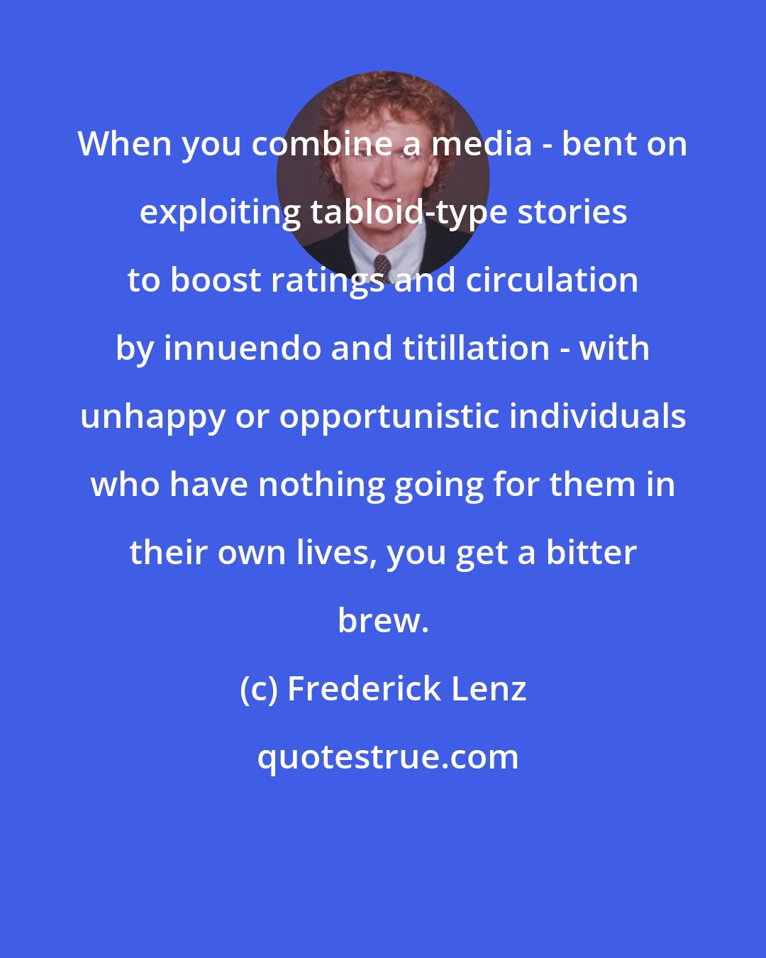 Frederick Lenz: When you combine a media - bent on exploiting tabloid-type stories to boost ratings and circulation by innuendo and titillation - with unhappy or opportunistic individuals who have nothing going for them in their own lives, you get a bitter brew.