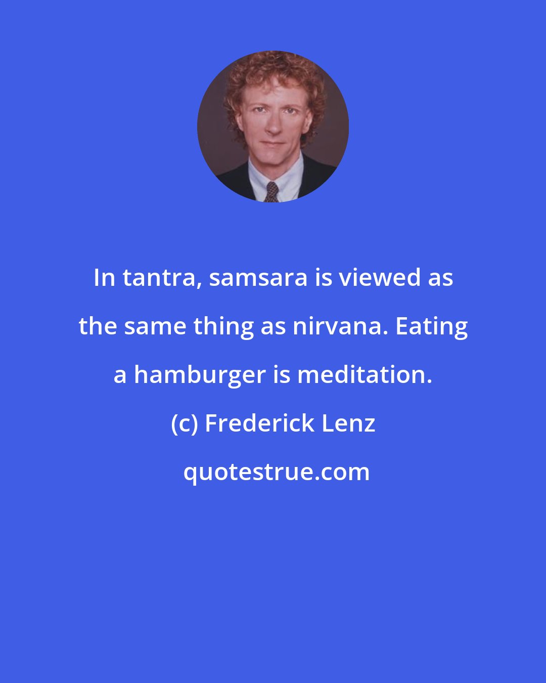 Frederick Lenz: In tantra, samsara is viewed as the same thing as nirvana. Eating a hamburger is meditation.