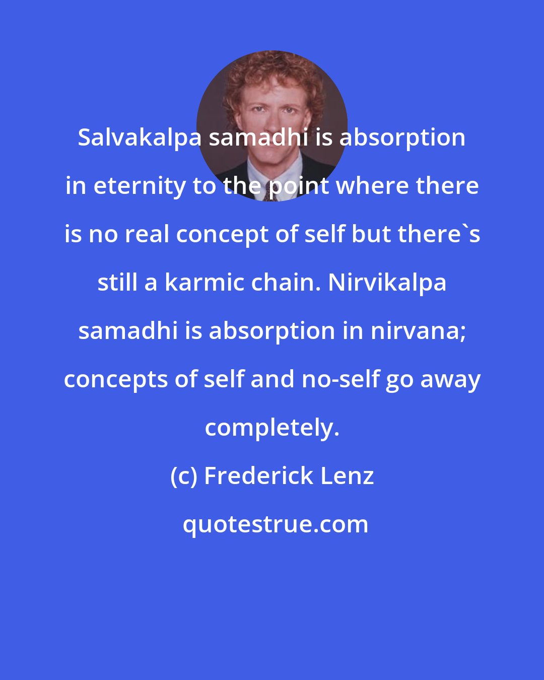 Frederick Lenz: Salvakalpa samadhi is absorption in eternity to the point where there is no real concept of self but there's still a karmic chain. Nirvikalpa samadhi is absorption in nirvana; concepts of self and no-self go away completely.