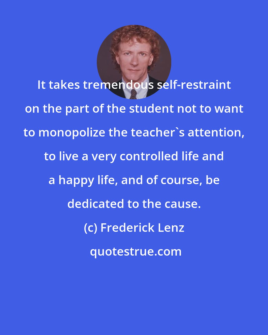 Frederick Lenz: It takes tremendous self-restraint on the part of the student not to want to monopolize the teacher's attention, to live a very controlled life and a happy life, and of course, be dedicated to the cause.