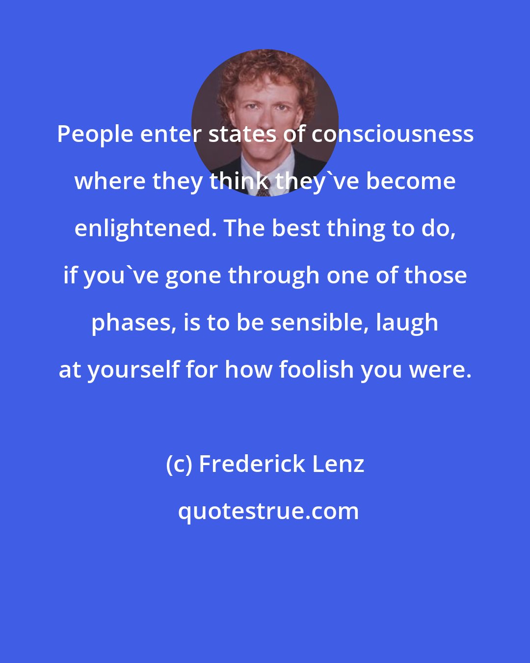 Frederick Lenz: People enter states of consciousness where they think they've become enlightened. The best thing to do, if you've gone through one of those phases, is to be sensible, laugh at yourself for how foolish you were.