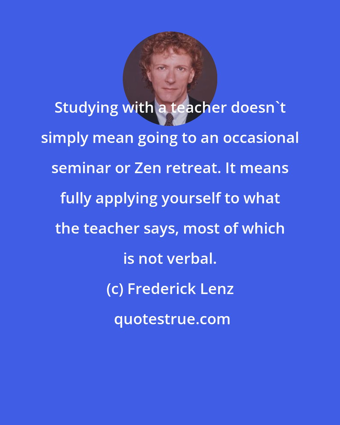 Frederick Lenz: Studying with a teacher doesn't simply mean going to an occasional seminar or Zen retreat. It means fully applying yourself to what the teacher says, most of which is not verbal.