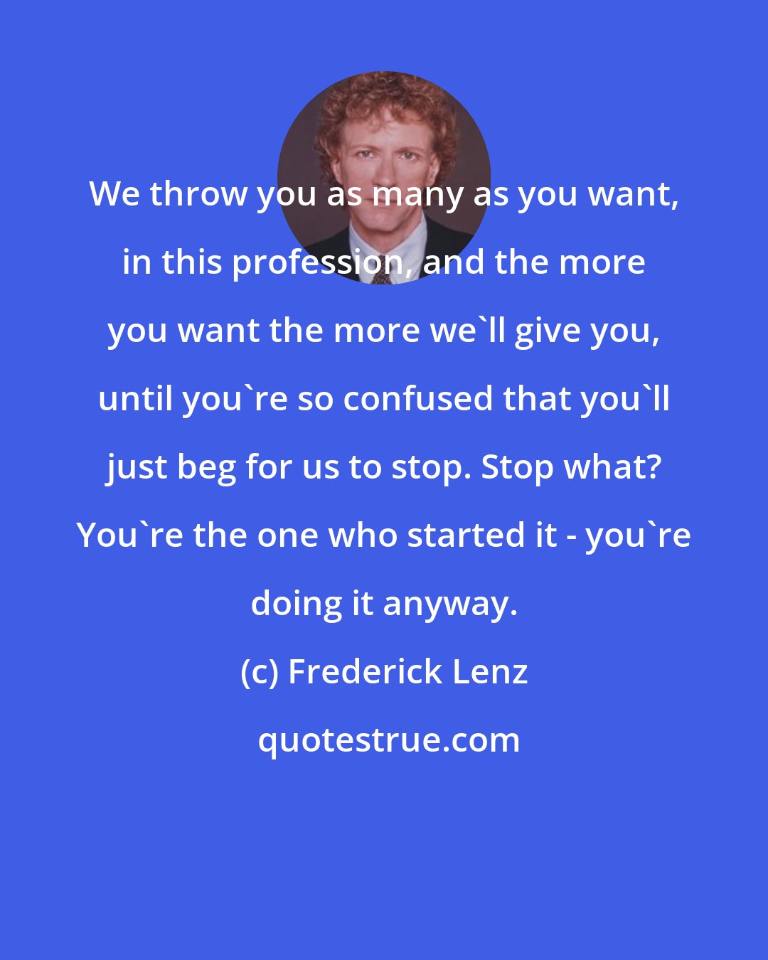 Frederick Lenz: We throw you as many as you want, in this profession, and the more you want the more we'll give you, until you're so confused that you'll just beg for us to stop. Stop what? You're the one who started it - you're doing it anyway.